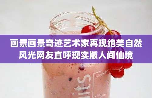 画景画景奇迹艺术家再现绝美自然风光网友直呼现实版人间仙境