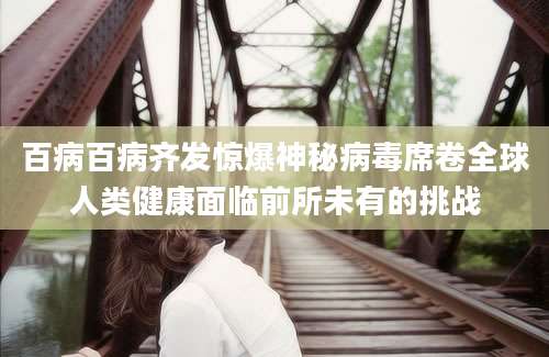 百病百病齐发惊爆神秘病毒席卷全球人类健康面临前所未有的挑战
