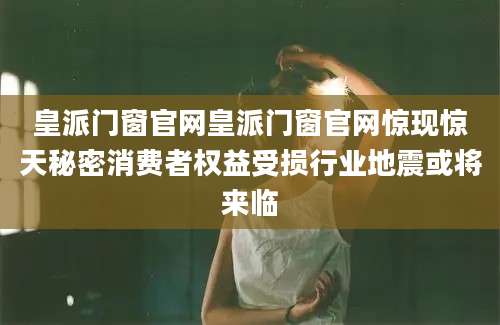 皇派门窗官网皇派门窗官网惊现惊天秘密消费者权益受损行业地震或将来临