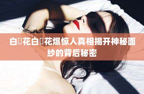 白咲花白咲花爆惊人真相揭开神秘面纱的背后秘密