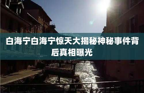 白海宁白海宁惊天大揭秘神秘事件背后真相曝光
