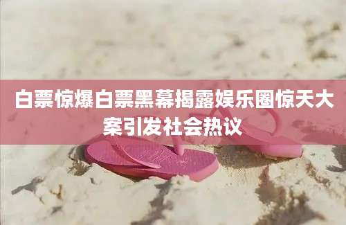 白票惊爆白票黑幕揭露娱乐圈惊天大案引发社会热议
