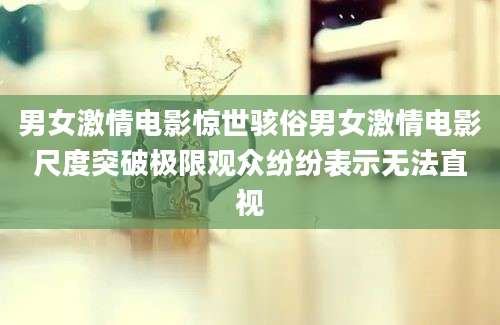 男女激情电影惊世骇俗男女激情电影尺度突破极限观众纷纷表示无法直视