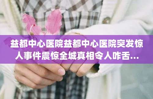 益都中心医院益都中心医院突发惊人事件震惊全城真相令人咋舌...