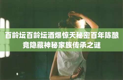 百龄坛百龄坛酒爆惊天秘密百年陈酿竟隐藏神秘家族传承之谜