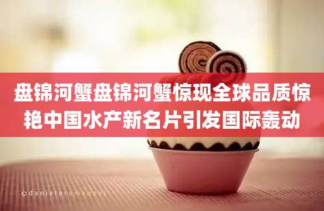 盘锦河蟹盘锦河蟹惊现全球品质惊艳中国水产新名片引发国际轰动