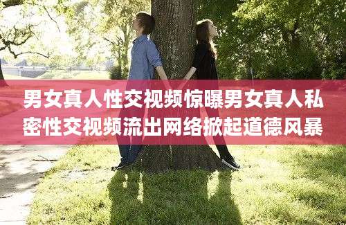 男女真人性交视频惊曝男女真人私密性交视频流出网络掀起道德风暴