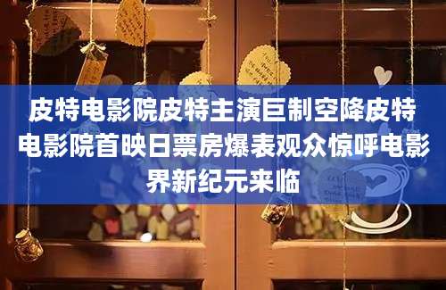 皮特电影院皮特主演巨制空降皮特电影院首映日票房爆表观众惊呼电影界新纪元来临