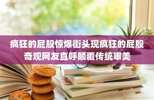 疯狂的屁股惊爆街头现疯狂的屁股奇观网友直呼颠覆传统审美