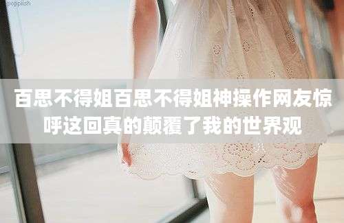 百思不得姐百思不得姐神操作网友惊呼这回真的颠覆了我的世界观