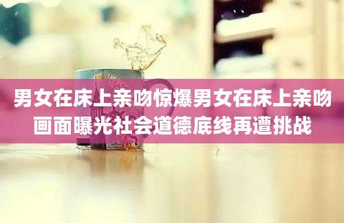 男女在床上亲吻惊爆男女在床上亲吻画面曝光社会道德底线再遭挑战