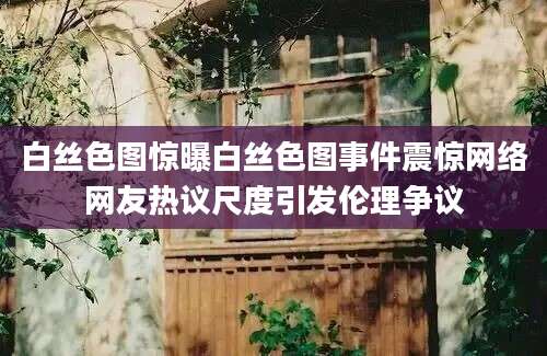 白丝色图惊曝白丝色图事件震惊网络网友热议尺度引发伦理争议