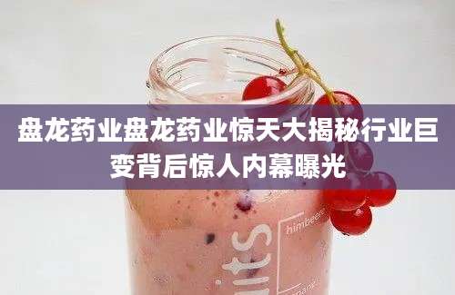 盘龙药业盘龙药业惊天大揭秘行业巨变背后惊人内幕曝光