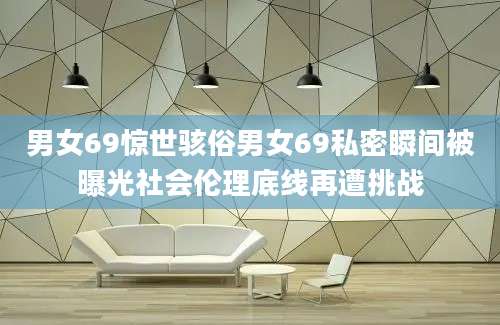 男女69惊世骇俗男女69私密瞬间被曝光社会伦理底线再遭挑战