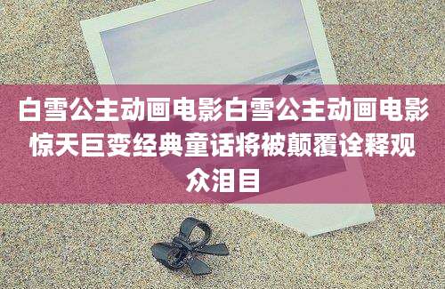 白雪公主动画电影白雪公主动画电影惊天巨变经典童话将被颠覆诠释观众泪目