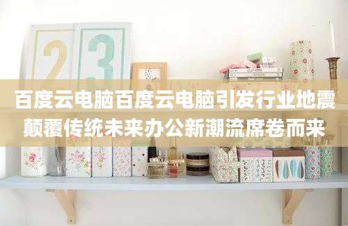 百度云电脑百度云电脑引发行业地震颠覆传统未来办公新潮流席卷而来