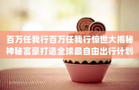 百万任我行百万任我行惊世大揭秘神秘富豪打造全球最自由出行计划