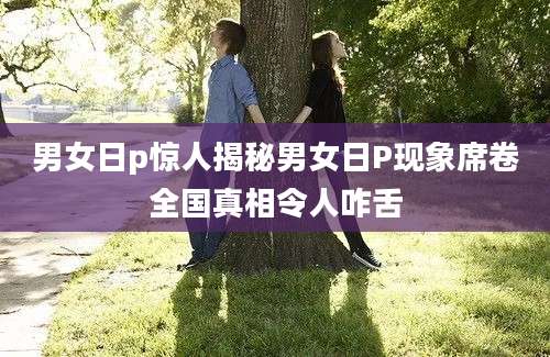 男女日p惊人揭秘男女日P现象席卷全国真相令人咋舌