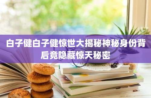 白子健白子健惊世大揭秘神秘身份背后竟隐藏惊天秘密