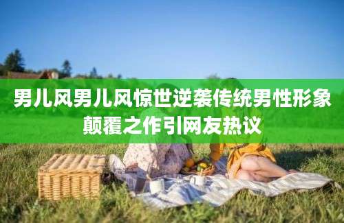 男儿风男儿风惊世逆袭传统男性形象颠覆之作引网友热议
