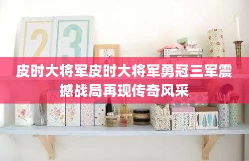 皮时大将军皮时大将军勇冠三军震撼战局再现传奇风采