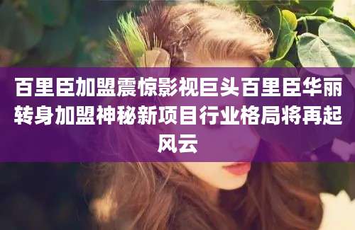 百里臣加盟震惊影视巨头百里臣华丽转身加盟神秘新项目行业格局将再起风云