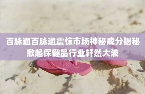 百脉通百脉通震惊市场神秘成分揭秘掀起保健品行业轩然大波