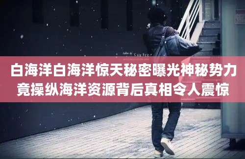 白海洋白海洋惊天秘密曝光神秘势力竟操纵海洋资源背后真相令人震惊