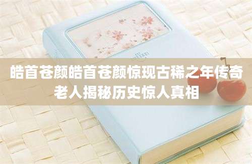 皓首苍颜皓首苍颜惊现古稀之年传奇老人揭秘历史惊人真相