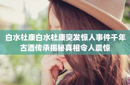 白水杜康白水杜康突发惊人事件千年古酒传承揭秘真相令人震惊