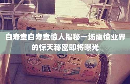 白寿章白寿章惊人揭秘一场震惊业界的惊天秘密即将曝光