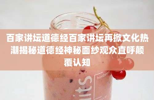 百家讲坛道德经百家讲坛再掀文化热潮揭秘道德经神秘面纱观众直呼颠覆认知