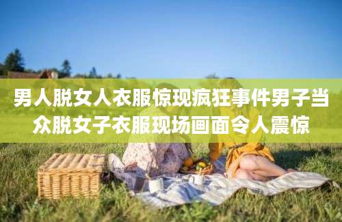 男人脱女人衣服惊现疯狂事件男子当众脱女子衣服现场画面令人震惊