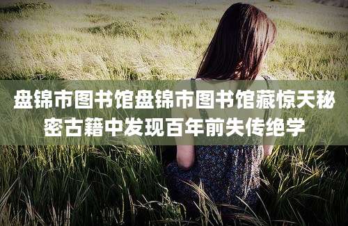 盘锦市图书馆盘锦市图书馆藏惊天秘密古籍中发现百年前失传绝学