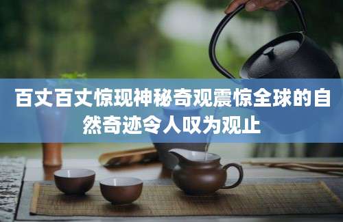 百丈百丈惊现神秘奇观震惊全球的自然奇迹令人叹为观止