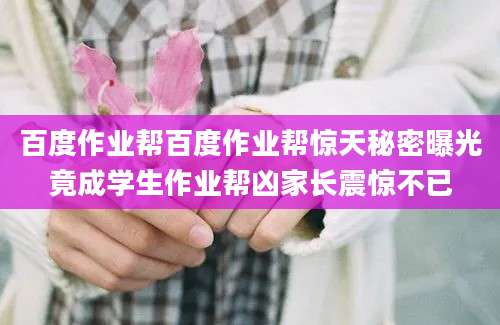 百度作业帮百度作业帮惊天秘密曝光竟成学生作业帮凶家长震惊不已