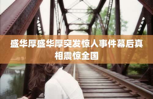 盛华厚盛华厚突发惊人事件幕后真相震惊全国