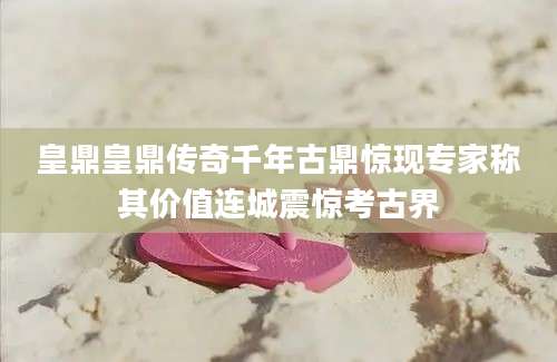 皇鼎皇鼎传奇千年古鼎惊现专家称其价值连城震惊考古界