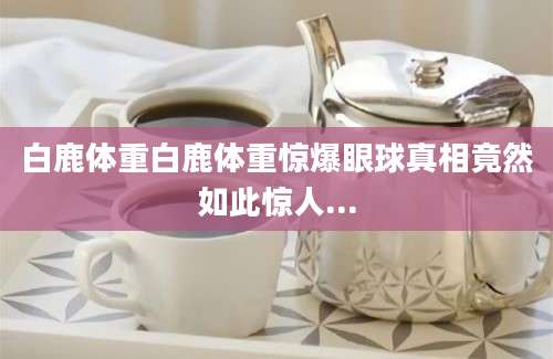 白鹿体重白鹿体重惊爆眼球真相竟然如此惊人...