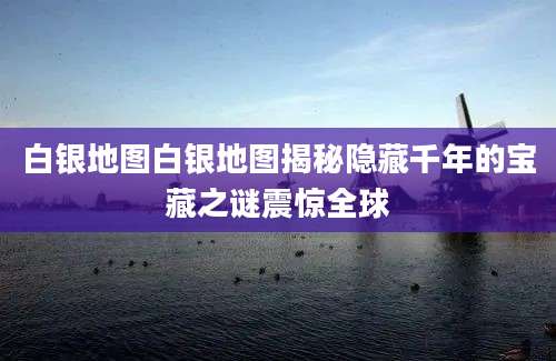 白银地图白银地图揭秘隐藏千年的宝藏之谜震惊全球
