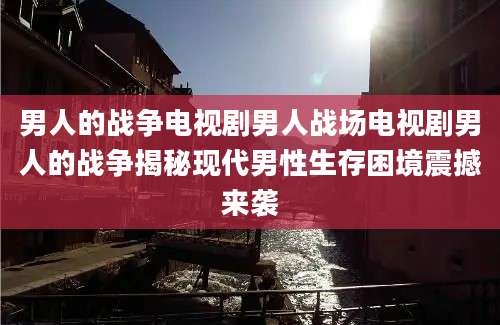 男人的战争电视剧男人战场电视剧男人的战争揭秘现代男性生存困境震撼来袭