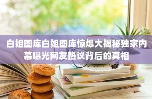 白姐图库白姐图库惊爆大揭秘独家内幕曝光网友热议背后的真相