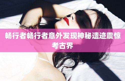 畅行者畅行者意外发现神秘遗迹震惊考古界