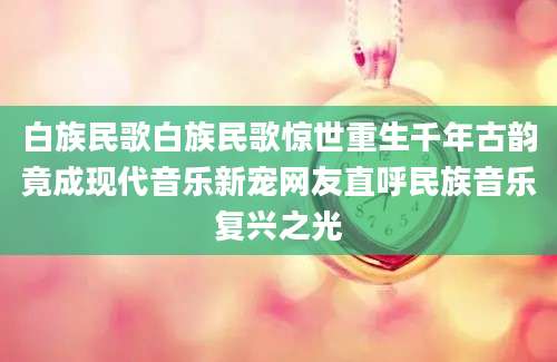 白族民歌白族民歌惊世重生千年古韵竟成现代音乐新宠网友直呼民族音乐复兴之光