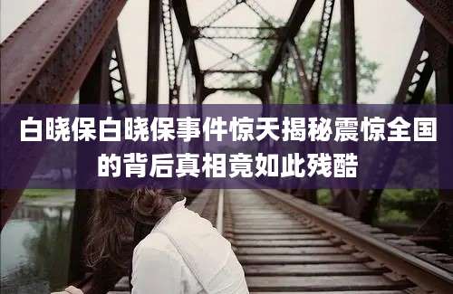 白晓保白晓保事件惊天揭秘震惊全国的背后真相竟如此残酷