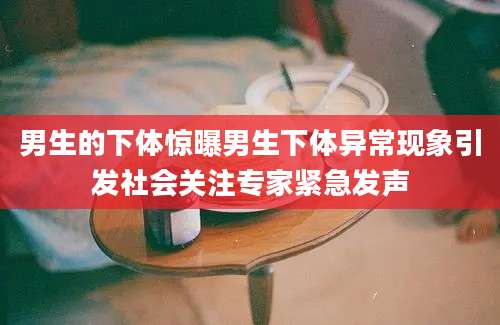 男生的下体惊曝男生下体异常现象引发社会关注专家紧急发声
