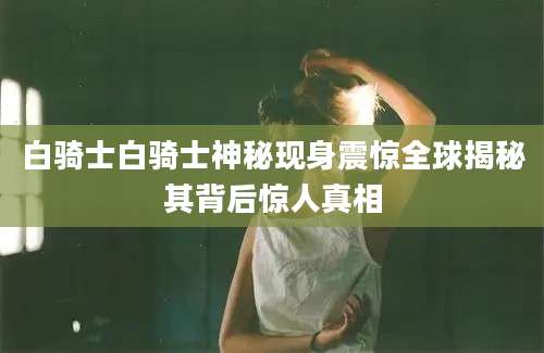 白骑士白骑士神秘现身震惊全球揭秘其背后惊人真相