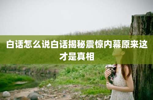 白话怎么说白话揭秘震惊内幕原来这才是真相