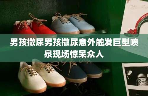 男孩撒尿男孩撒尿意外触发巨型喷泉现场惊呆众人