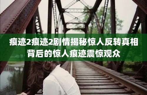 痕迹2痕迹2剧情揭秘惊人反转真相背后的惊人痕迹震惊观众